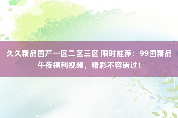 久久精品国产一区二区三区 限时推荐：99国精品午夜福利视频，精彩不容错过！