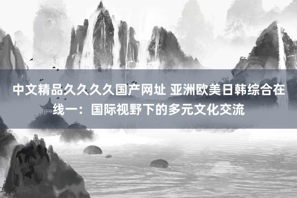 中文精品久久久久国产网址 亚洲欧美日韩综合在线一：国际视野下的多元文化交流