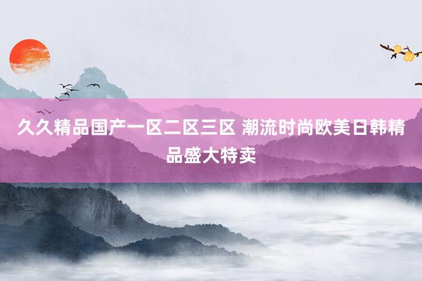 久久精品国产一区二区三区 潮流时尚欧美日韩精品盛大特卖