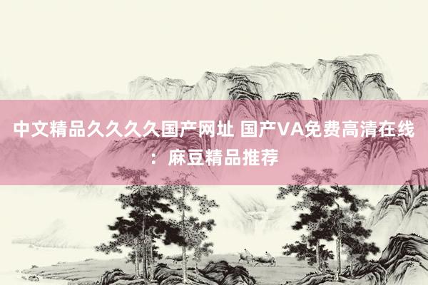 中文精品久久久久国产网址 国产VA免费高清在线：麻豆精品推荐