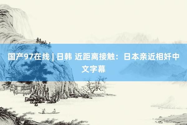 国产97在线 | 日韩 近距离接触：日本亲近相奷中文字幕