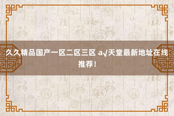 久久精品国产一区二区三区 а√天堂最新地址在线推荐！