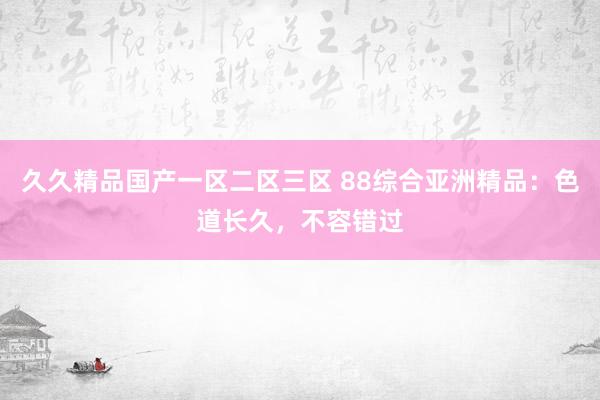 久久精品国产一区二区三区 88综合亚洲精品：色道长久，不容错过