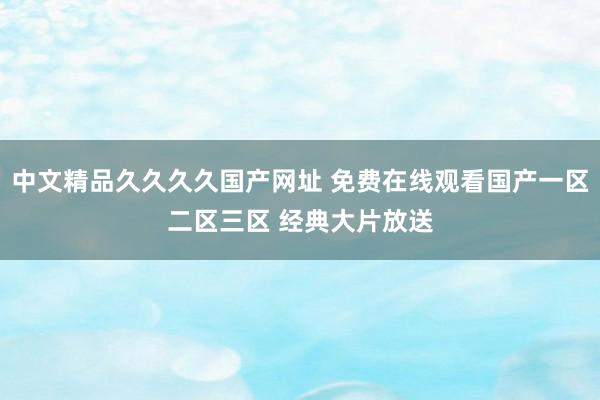 中文精品久久久久国产网址 免费在线观看国产一区二区三区 经典大片放送
