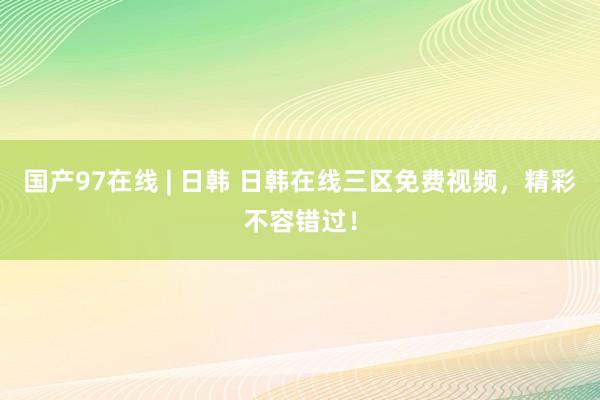 国产97在线 | 日韩 日韩在线三区免费视频，精彩不容错过！