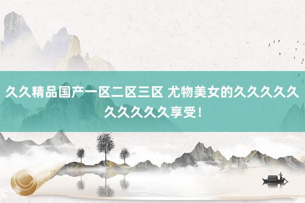 久久精品国产一区二区三区 尤物美女的久久久久久久久久久久享受！