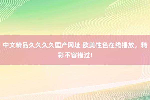 中文精品久久久久国产网址 欧美性色在线播放，精彩不容错过!