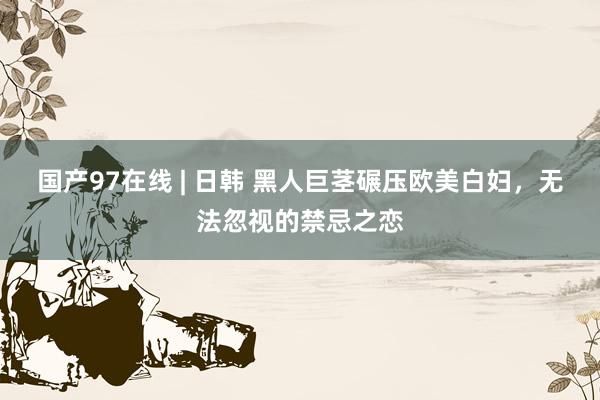国产97在线 | 日韩 黑人巨茎碾压欧美白妇，无法忽视的禁忌之恋