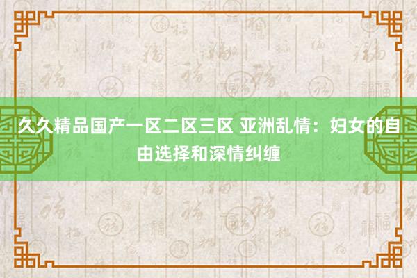 久久精品国产一区二区三区 亚洲乱情：妇女的自由选择和深情纠缠