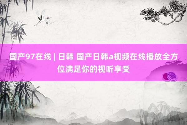 国产97在线 | 日韩 国产日韩a视频在线播放全方位满足你的视听享受