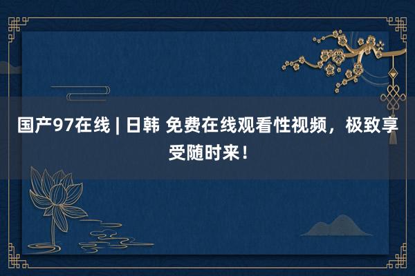 国产97在线 | 日韩 免费在线观看性视频，极致享受随时来！