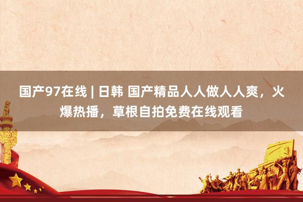 国产97在线 | 日韩 国产精品人人做人人爽，火爆热播，草根自拍免费在线观看