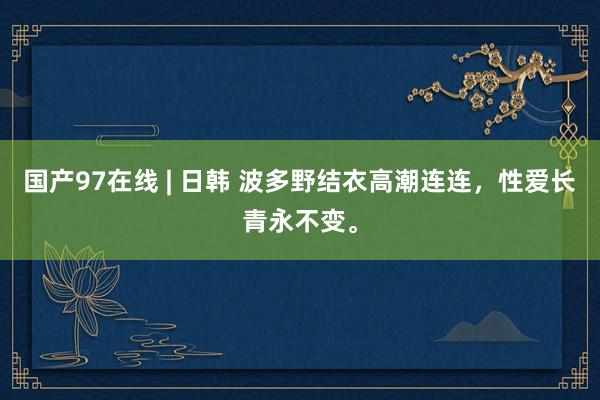 国产97在线 | 日韩 波多野结衣高潮连连，性爱长青永不变。