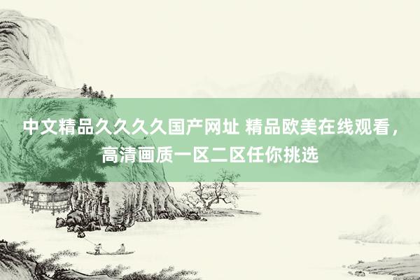 中文精品久久久久国产网址 精品欧美在线观看，高清画质一区二区任你挑选