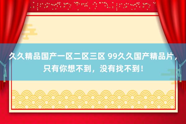 久久精品国产一区二区三区 99久久国产精品片，只有你想不到，没有找不到！