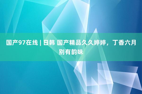 国产97在线 | 日韩 国产精品久久婷婷，丁香六月别有韵味