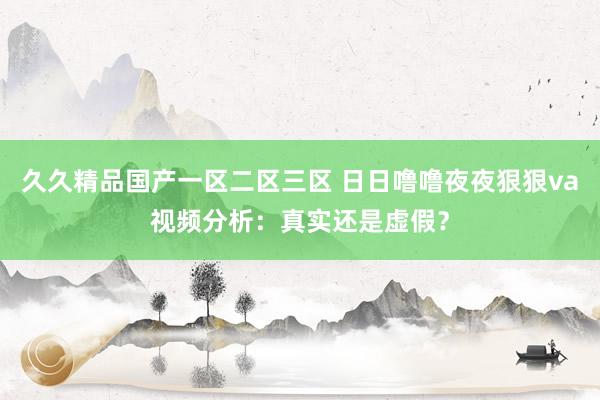 久久精品国产一区二区三区 日日噜噜夜夜狠狠va视频分析：真实还是虚假？