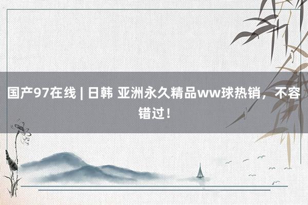 国产97在线 | 日韩 亚洲永久精品ww球热销，不容错过！