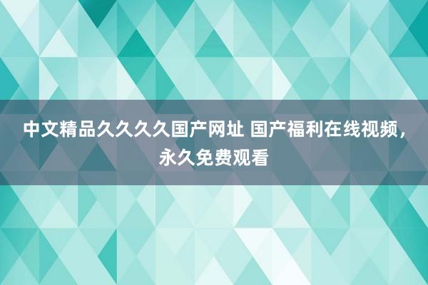 中文精品久久久久国产网址 国产福利在线视频，永久免费观看