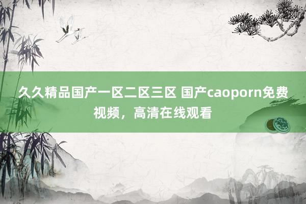 久久精品国产一区二区三区 国产caoporn免费视频，高清在线观看
