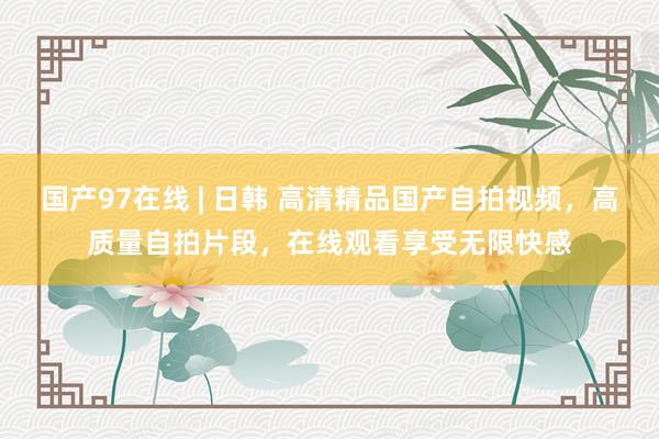 国产97在线 | 日韩 高清精品国产自拍视频，高质量自拍片段，在线观看享受无限快感