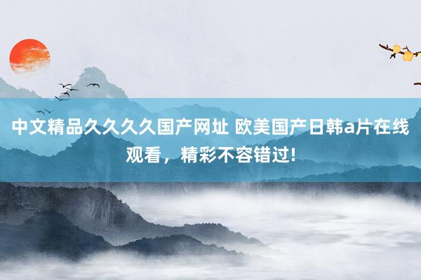 中文精品久久久久国产网址 欧美国产日韩a片在线观看，精彩不容错过!