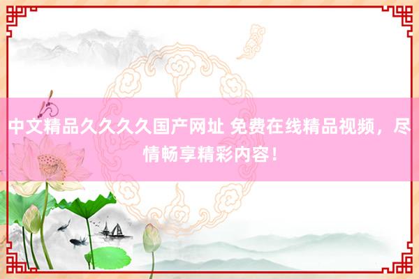 中文精品久久久久国产网址 免费在线精品视频，尽情畅享精彩内容！