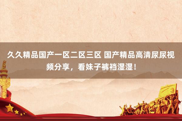 久久精品国产一区二区三区 国产精品高清尿尿视频分享，看妹子裤裆湿湿！