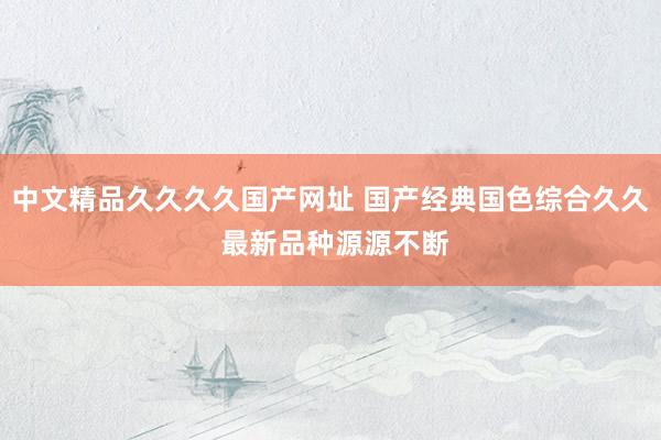 中文精品久久久久国产网址 国产经典国色综合久久 最新品种源源不断