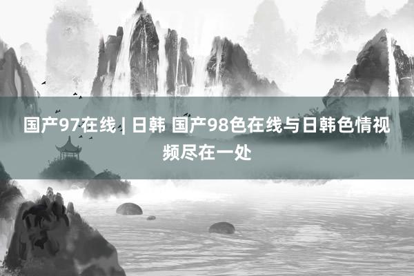 国产97在线 | 日韩 国产98色在线与日韩色情视频尽在一处