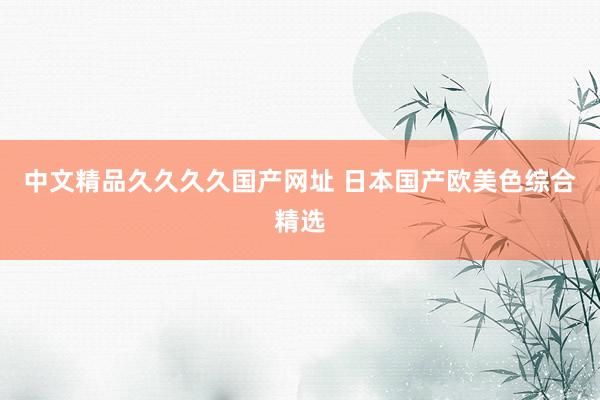 中文精品久久久久国产网址 日本国产欧美色综合精选