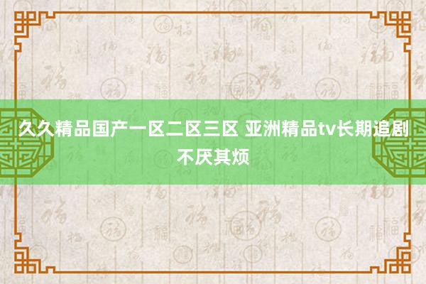 久久精品国产一区二区三区 亚洲精品tv长期追剧不厌其烦