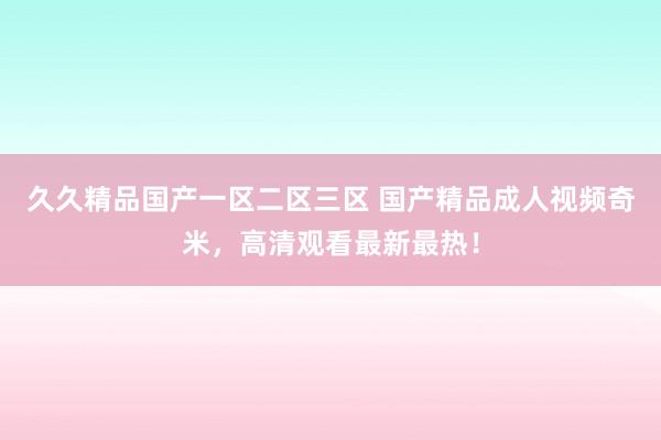 久久精品国产一区二区三区 国产精品成人视频奇米，高清观看最新最热！