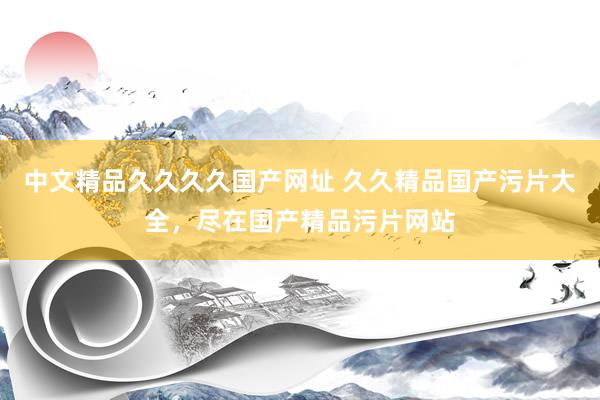 中文精品久久久久国产网址 久久精品国产污片大全，尽在国产精品污片网站
