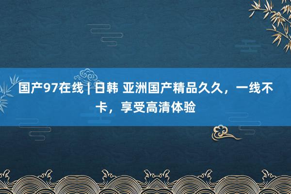 国产97在线 | 日韩 亚洲国产精品久久，一线不卡，享受高清体验