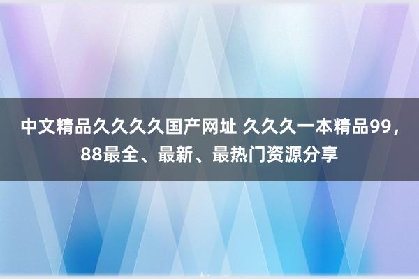 中文精品久久久久国产网址 久久久一本精品99，88最全、最新、最热门资源分享