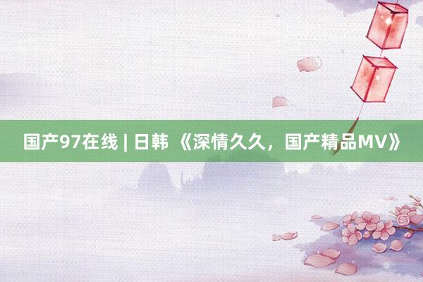 国产97在线 | 日韩 《深情久久，国产精品MV》