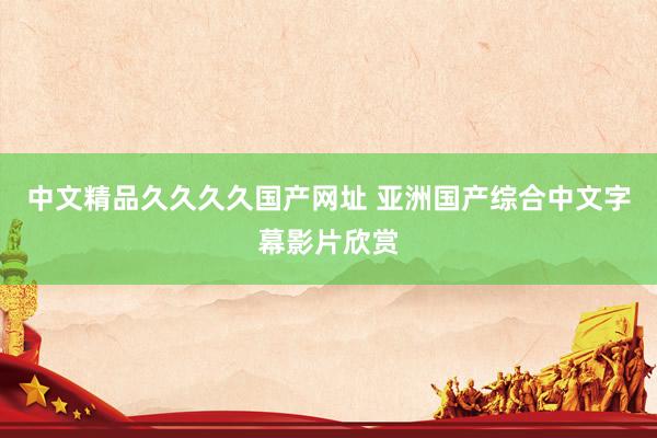 中文精品久久久久国产网址 亚洲国产综合中文字幕影片欣赏