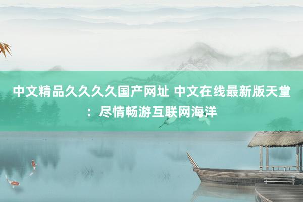 中文精品久久久久国产网址 中文在线最新版天堂：尽情畅游互联网海洋