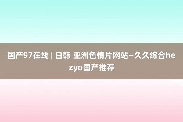 国产97在线 | 日韩 亚洲色情片网站—久久综合hezyo国产推荐
