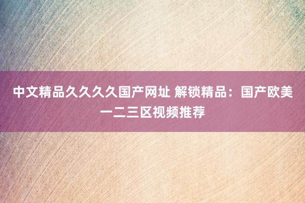 中文精品久久久久国产网址 解锁精品：国产欧美一二三区视频推荐