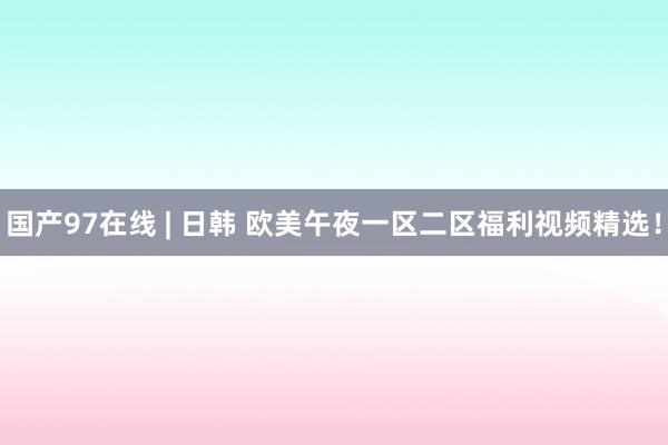 国产97在线 | 日韩 欧美午夜一区二区福利视频精选！
