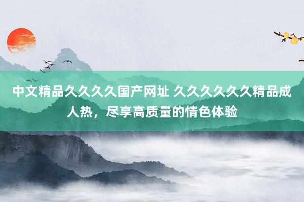 中文精品久久久久国产网址 久久久久久久精品成人热，尽享高质量的情色体验