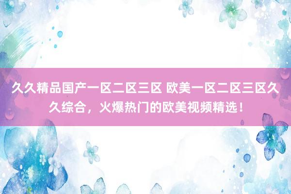 久久精品国产一区二区三区 欧美一区二区三区久久综合，火爆热门的欧美视频精选！