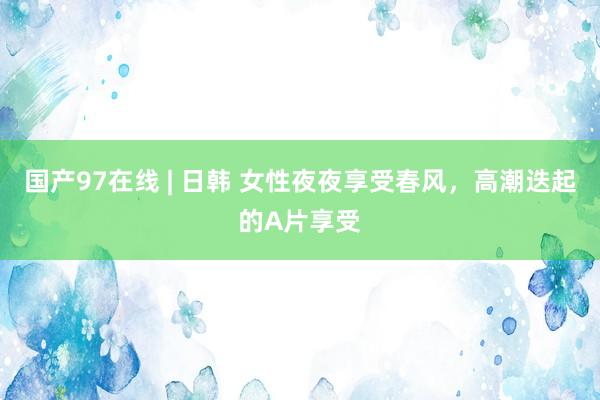 国产97在线 | 日韩 女性夜夜享受春风，高潮迭起的A片享受