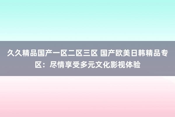 久久精品国产一区二区三区 国产欧美日韩精品专区：尽情享受多元文化影视体验
