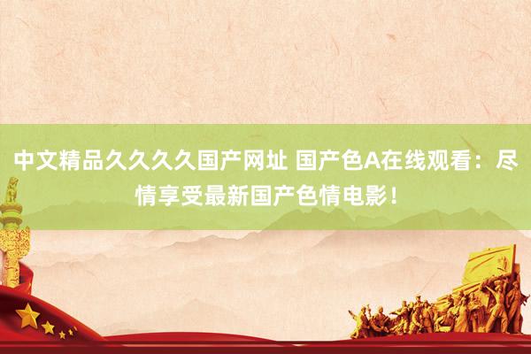 中文精品久久久久国产网址 国产色A在线观看：尽情享受最新国产色情电影！