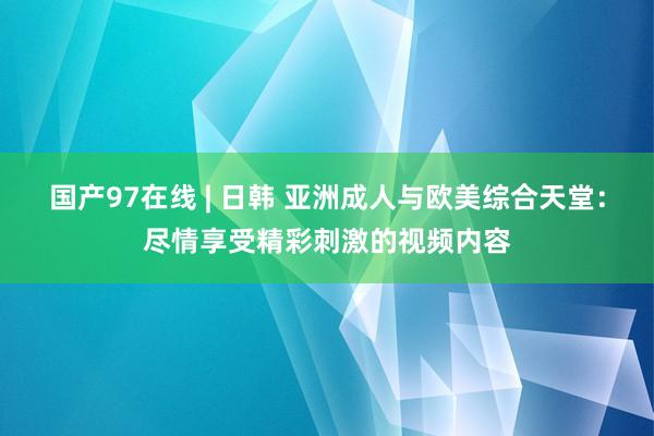 国产97在线 | 日韩 亚洲成人与欧美综合天堂：尽情享受精彩刺激的视频内容