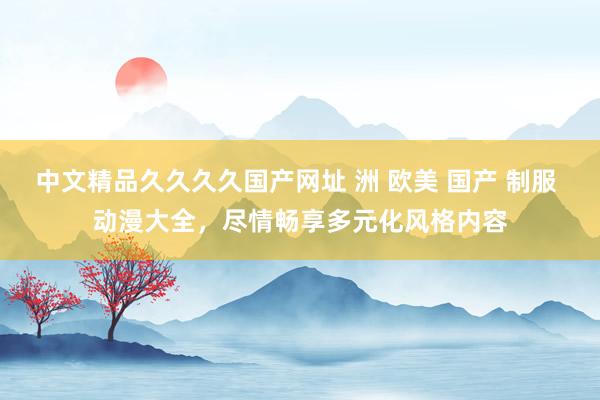 中文精品久久久久国产网址 洲 欧美 国产 制服 动漫大全，尽情畅享多元化风格内容