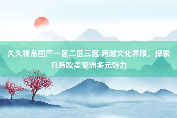 久久精品国产一区二区三区 跨越文化界限，探索日韩欧美亚洲多元魅力